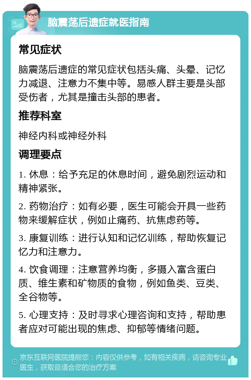 脑震荡后遗症就医指南 常见症状 脑震荡后遗症的常见症状包括头痛、头晕、记忆力减退、注意力不集中等。易感人群主要是头部受伤者，尤其是撞击头部的患者。 推荐科室 神经内科或神经外科 调理要点 1. 休息：给予充足的休息时间，避免剧烈运动和精神紧张。 2. 药物治疗：如有必要，医生可能会开具一些药物来缓解症状，例如止痛药、抗焦虑药等。 3. 康复训练：进行认知和记忆训练，帮助恢复记忆力和注意力。 4. 饮食调理：注意营养均衡，多摄入富含蛋白质、维生素和矿物质的食物，例如鱼类、豆类、全谷物等。 5. 心理支持：及时寻求心理咨询和支持，帮助患者应对可能出现的焦虑、抑郁等情绪问题。