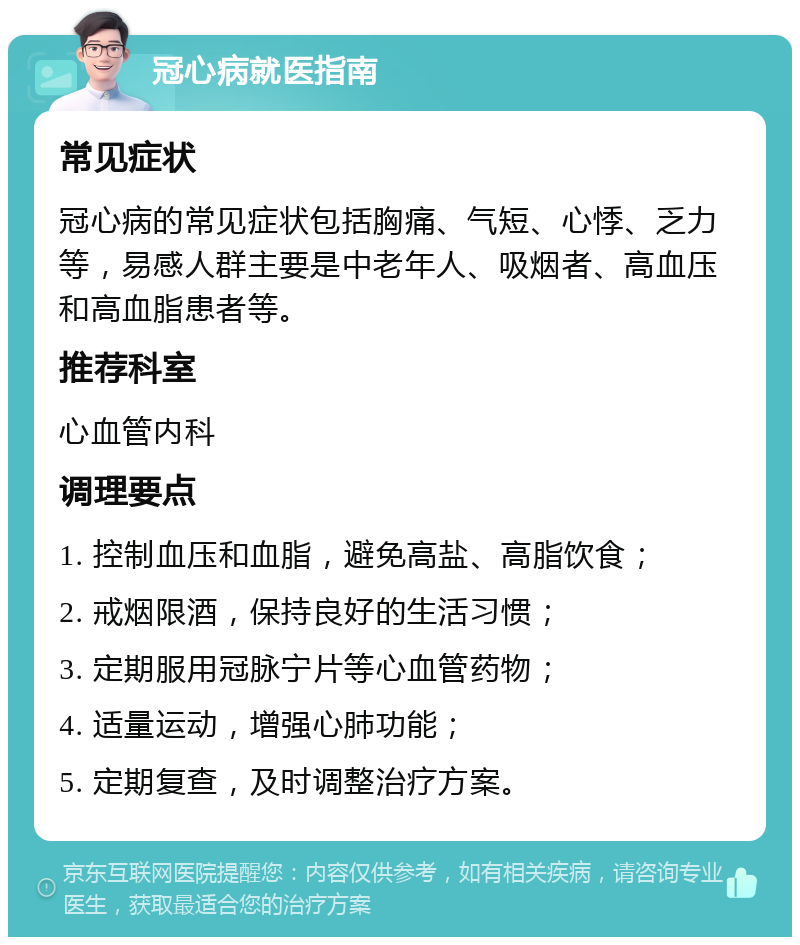 冠心病就医指南 常见症状 冠心病的常见症状包括胸痛、气短、心悸、乏力等，易感人群主要是中老年人、吸烟者、高血压和高血脂患者等。 推荐科室 心血管内科 调理要点 1. 控制血压和血脂，避免高盐、高脂饮食； 2. 戒烟限酒，保持良好的生活习惯； 3. 定期服用冠脉宁片等心血管药物； 4. 适量运动，增强心肺功能； 5. 定期复查，及时调整治疗方案。