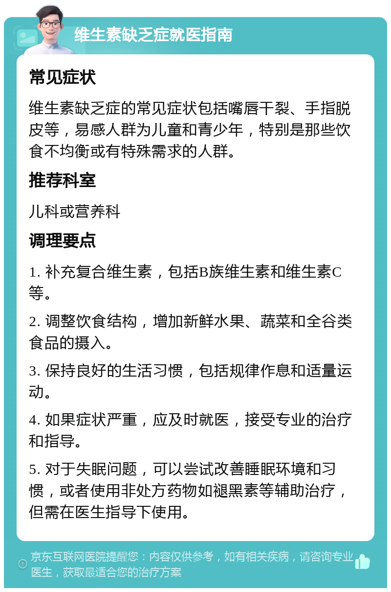 维生素缺乏症就医指南 常见症状 维生素缺乏症的常见症状包括嘴唇干裂、手指脱皮等，易感人群为儿童和青少年，特别是那些饮食不均衡或有特殊需求的人群。 推荐科室 儿科或营养科 调理要点 1. 补充复合维生素，包括B族维生素和维生素C等。 2. 调整饮食结构，增加新鲜水果、蔬菜和全谷类食品的摄入。 3. 保持良好的生活习惯，包括规律作息和适量运动。 4. 如果症状严重，应及时就医，接受专业的治疗和指导。 5. 对于失眠问题，可以尝试改善睡眠环境和习惯，或者使用非处方药物如褪黑素等辅助治疗，但需在医生指导下使用。