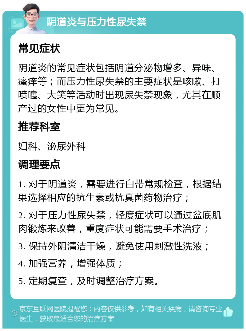 阴道炎与压力性尿失禁 常见症状 阴道炎的常见症状包括阴道分泌物增多、异味、瘙痒等；而压力性尿失禁的主要症状是咳嗽、打喷嚏、大笑等活动时出现尿失禁现象，尤其在顺产过的女性中更为常见。 推荐科室 妇科、泌尿外科 调理要点 1. 对于阴道炎，需要进行白带常规检查，根据结果选择相应的抗生素或抗真菌药物治疗； 2. 对于压力性尿失禁，轻度症状可以通过盆底肌肉锻炼来改善，重度症状可能需要手术治疗； 3. 保持外阴清洁干燥，避免使用刺激性洗液； 4. 加强营养，增强体质； 5. 定期复查，及时调整治疗方案。