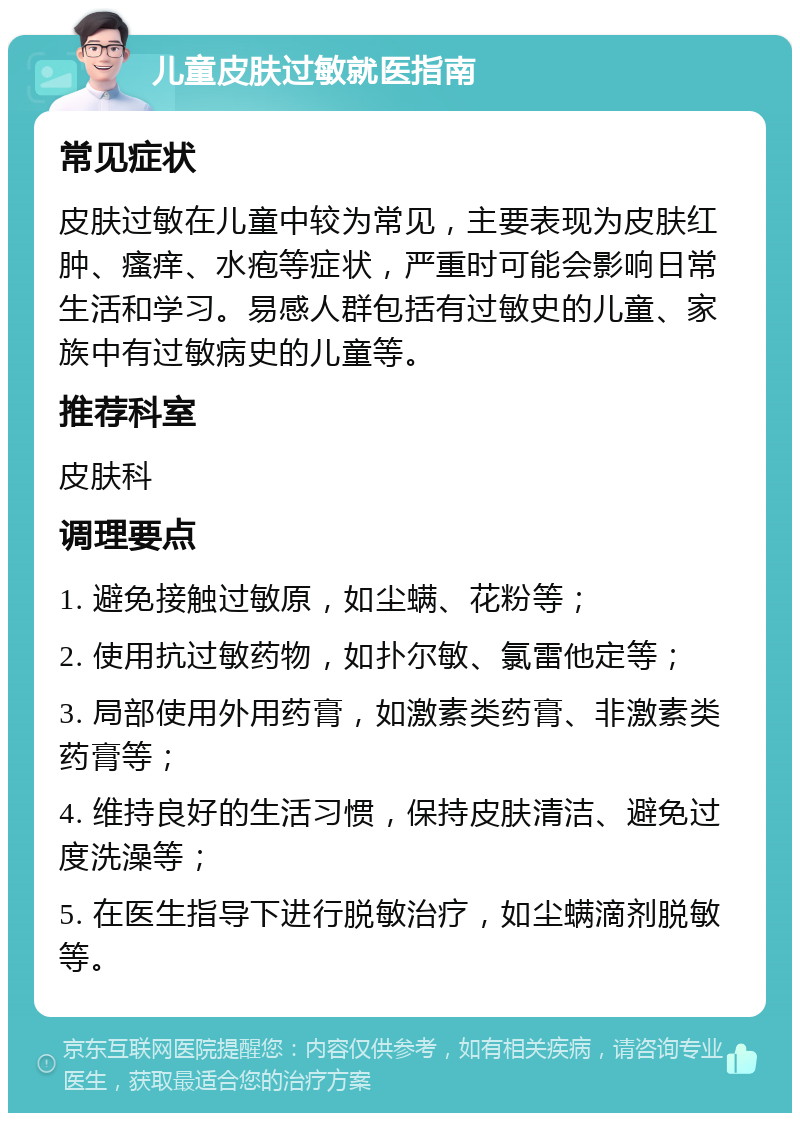 儿童皮肤过敏就医指南 常见症状 皮肤过敏在儿童中较为常见，主要表现为皮肤红肿、瘙痒、水疱等症状，严重时可能会影响日常生活和学习。易感人群包括有过敏史的儿童、家族中有过敏病史的儿童等。 推荐科室 皮肤科 调理要点 1. 避免接触过敏原，如尘螨、花粉等； 2. 使用抗过敏药物，如扑尔敏、氯雷他定等； 3. 局部使用外用药膏，如激素类药膏、非激素类药膏等； 4. 维持良好的生活习惯，保持皮肤清洁、避免过度洗澡等； 5. 在医生指导下进行脱敏治疗，如尘螨滴剂脱敏等。