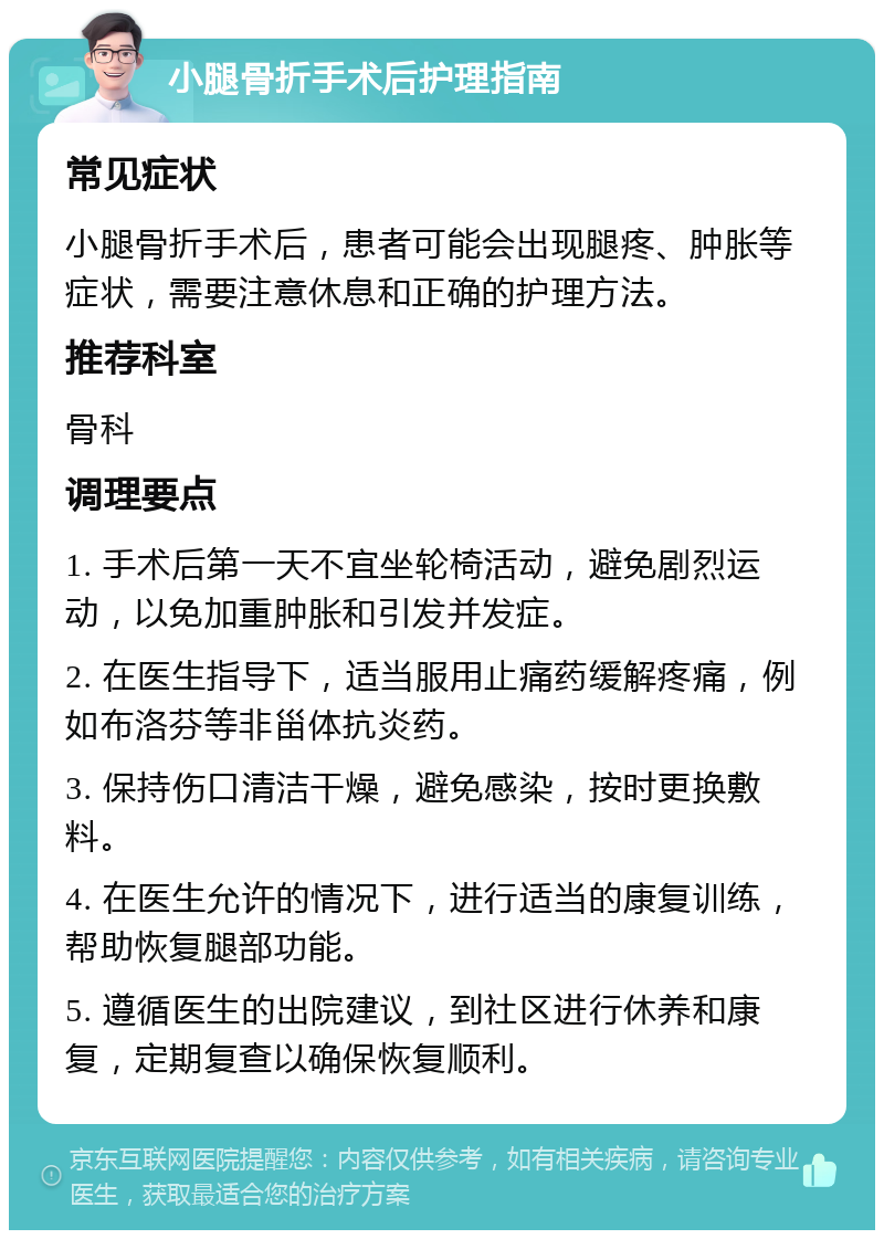 小腿骨折手术后护理指南 常见症状 小腿骨折手术后，患者可能会出现腿疼、肿胀等症状，需要注意休息和正确的护理方法。 推荐科室 骨科 调理要点 1. 手术后第一天不宜坐轮椅活动，避免剧烈运动，以免加重肿胀和引发并发症。 2. 在医生指导下，适当服用止痛药缓解疼痛，例如布洛芬等非甾体抗炎药。 3. 保持伤口清洁干燥，避免感染，按时更换敷料。 4. 在医生允许的情况下，进行适当的康复训练，帮助恢复腿部功能。 5. 遵循医生的出院建议，到社区进行休养和康复，定期复查以确保恢复顺利。