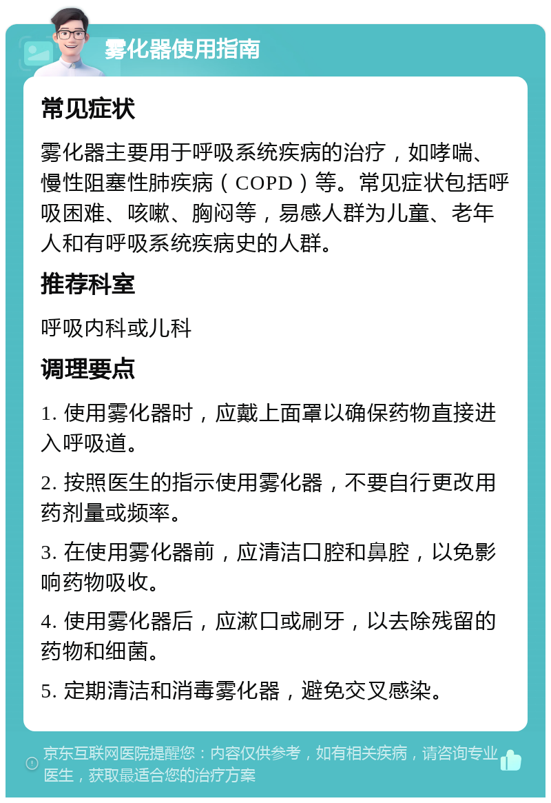 雾化器使用指南 常见症状 雾化器主要用于呼吸系统疾病的治疗，如哮喘、慢性阻塞性肺疾病（COPD）等。常见症状包括呼吸困难、咳嗽、胸闷等，易感人群为儿童、老年人和有呼吸系统疾病史的人群。 推荐科室 呼吸内科或儿科 调理要点 1. 使用雾化器时，应戴上面罩以确保药物直接进入呼吸道。 2. 按照医生的指示使用雾化器，不要自行更改用药剂量或频率。 3. 在使用雾化器前，应清洁口腔和鼻腔，以免影响药物吸收。 4. 使用雾化器后，应漱口或刷牙，以去除残留的药物和细菌。 5. 定期清洁和消毒雾化器，避免交叉感染。