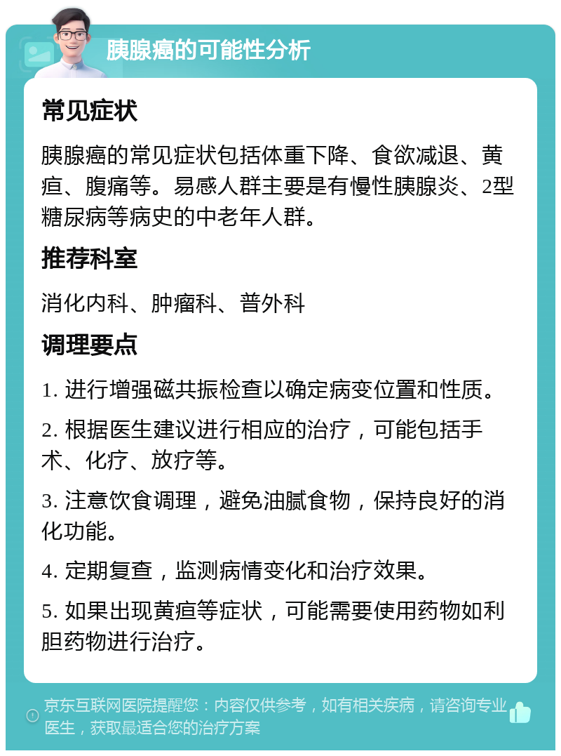 胰腺癌的可能性分析 常见症状 胰腺癌的常见症状包括体重下降、食欲减退、黄疸、腹痛等。易感人群主要是有慢性胰腺炎、2型糖尿病等病史的中老年人群。 推荐科室 消化内科、肿瘤科、普外科 调理要点 1. 进行增强磁共振检查以确定病变位置和性质。 2. 根据医生建议进行相应的治疗，可能包括手术、化疗、放疗等。 3. 注意饮食调理，避免油腻食物，保持良好的消化功能。 4. 定期复查，监测病情变化和治疗效果。 5. 如果出现黄疸等症状，可能需要使用药物如利胆药物进行治疗。