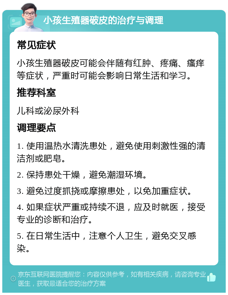 小孩生殖器破皮的治疗与调理 常见症状 小孩生殖器破皮可能会伴随有红肿、疼痛、瘙痒等症状，严重时可能会影响日常生活和学习。 推荐科室 儿科或泌尿外科 调理要点 1. 使用温热水清洗患处，避免使用刺激性强的清洁剂或肥皂。 2. 保持患处干燥，避免潮湿环境。 3. 避免过度抓挠或摩擦患处，以免加重症状。 4. 如果症状严重或持续不退，应及时就医，接受专业的诊断和治疗。 5. 在日常生活中，注意个人卫生，避免交叉感染。