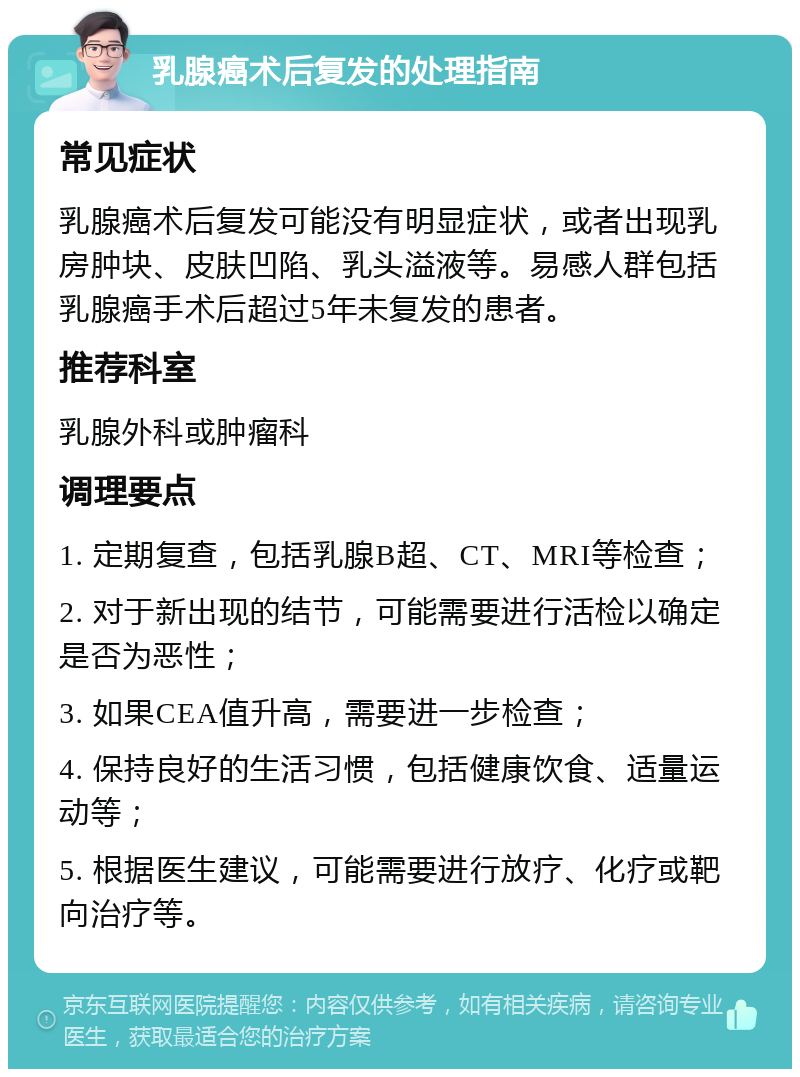 乳腺癌术后复发的处理指南 常见症状 乳腺癌术后复发可能没有明显症状，或者出现乳房肿块、皮肤凹陷、乳头溢液等。易感人群包括乳腺癌手术后超过5年未复发的患者。 推荐科室 乳腺外科或肿瘤科 调理要点 1. 定期复查，包括乳腺B超、CT、MRI等检查； 2. 对于新出现的结节，可能需要进行活检以确定是否为恶性； 3. 如果CEA值升高，需要进一步检查； 4. 保持良好的生活习惯，包括健康饮食、适量运动等； 5. 根据医生建议，可能需要进行放疗、化疗或靶向治疗等。