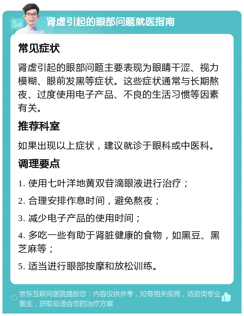 肾虚引起的眼部问题就医指南 常见症状 肾虚引起的眼部问题主要表现为眼睛干涩、视力模糊、眼前发黑等症状。这些症状通常与长期熬夜、过度使用电子产品、不良的生活习惯等因素有关。 推荐科室 如果出现以上症状，建议就诊于眼科或中医科。 调理要点 1. 使用七叶洋地黄双苷滴眼液进行治疗； 2. 合理安排作息时间，避免熬夜； 3. 减少电子产品的使用时间； 4. 多吃一些有助于肾脏健康的食物，如黑豆、黑芝麻等； 5. 适当进行眼部按摩和放松训练。