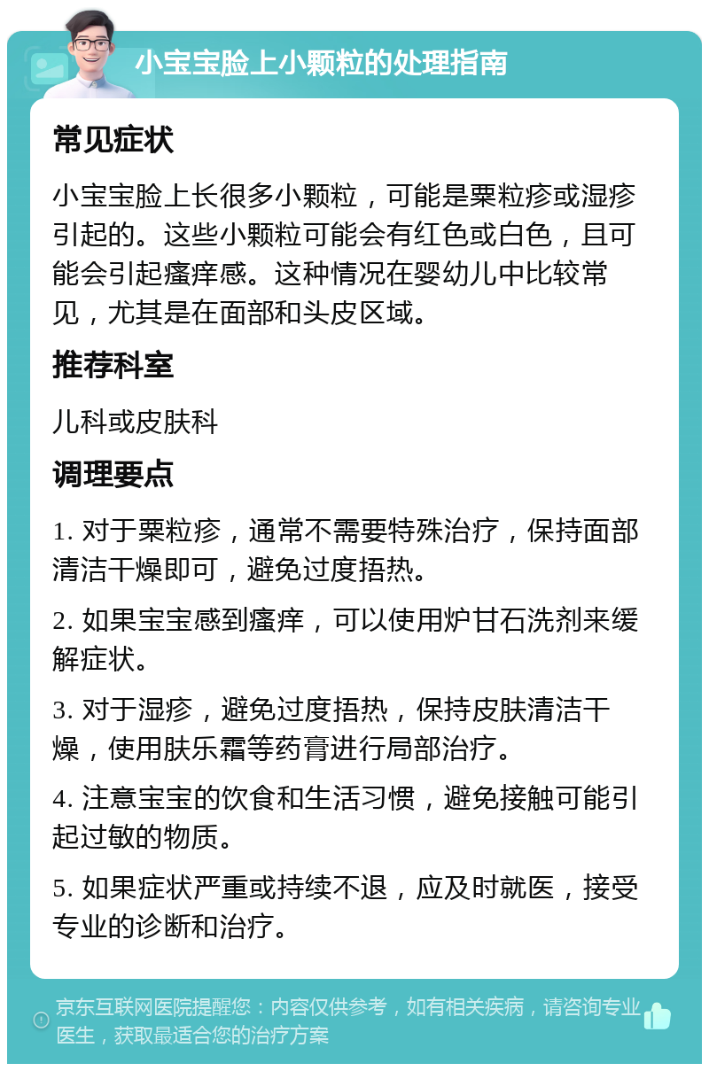 小宝宝脸上小颗粒的处理指南 常见症状 小宝宝脸上长很多小颗粒，可能是粟粒疹或湿疹引起的。这些小颗粒可能会有红色或白色，且可能会引起瘙痒感。这种情况在婴幼儿中比较常见，尤其是在面部和头皮区域。 推荐科室 儿科或皮肤科 调理要点 1. 对于粟粒疹，通常不需要特殊治疗，保持面部清洁干燥即可，避免过度捂热。 2. 如果宝宝感到瘙痒，可以使用炉甘石洗剂来缓解症状。 3. 对于湿疹，避免过度捂热，保持皮肤清洁干燥，使用肤乐霜等药膏进行局部治疗。 4. 注意宝宝的饮食和生活习惯，避免接触可能引起过敏的物质。 5. 如果症状严重或持续不退，应及时就医，接受专业的诊断和治疗。