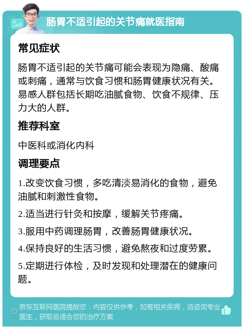 肠胃不适引起的关节痛就医指南 常见症状 肠胃不适引起的关节痛可能会表现为隐痛、酸痛或刺痛，通常与饮食习惯和肠胃健康状况有关。易感人群包括长期吃油腻食物、饮食不规律、压力大的人群。 推荐科室 中医科或消化内科 调理要点 1.改变饮食习惯，多吃清淡易消化的食物，避免油腻和刺激性食物。 2.适当进行针灸和按摩，缓解关节疼痛。 3.服用中药调理肠胃，改善肠胃健康状况。 4.保持良好的生活习惯，避免熬夜和过度劳累。 5.定期进行体检，及时发现和处理潜在的健康问题。