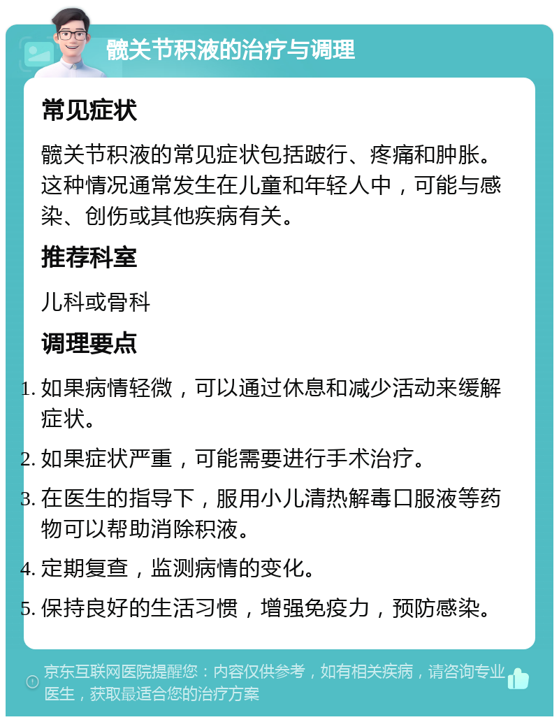 髋关节积液的治疗与调理 常见症状 髋关节积液的常见症状包括跛行、疼痛和肿胀。这种情况通常发生在儿童和年轻人中，可能与感染、创伤或其他疾病有关。 推荐科室 儿科或骨科 调理要点 如果病情轻微，可以通过休息和减少活动来缓解症状。 如果症状严重，可能需要进行手术治疗。 在医生的指导下，服用小儿清热解毒口服液等药物可以帮助消除积液。 定期复查，监测病情的变化。 保持良好的生活习惯，增强免疫力，预防感染。