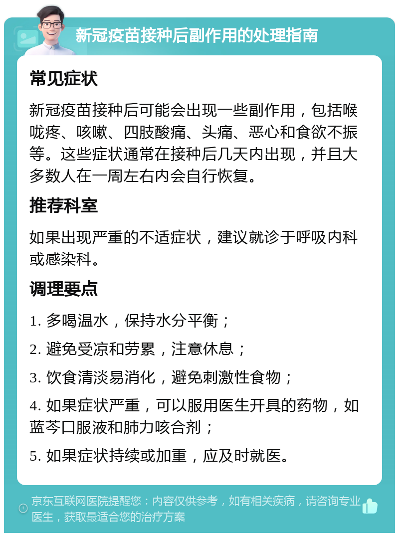 新冠疫苗接种后副作用的处理指南 常见症状 新冠疫苗接种后可能会出现一些副作用，包括喉咙疼、咳嗽、四肢酸痛、头痛、恶心和食欲不振等。这些症状通常在接种后几天内出现，并且大多数人在一周左右内会自行恢复。 推荐科室 如果出现严重的不适症状，建议就诊于呼吸内科或感染科。 调理要点 1. 多喝温水，保持水分平衡； 2. 避免受凉和劳累，注意休息； 3. 饮食清淡易消化，避免刺激性食物； 4. 如果症状严重，可以服用医生开具的药物，如蓝芩口服液和肺力咳合剂； 5. 如果症状持续或加重，应及时就医。