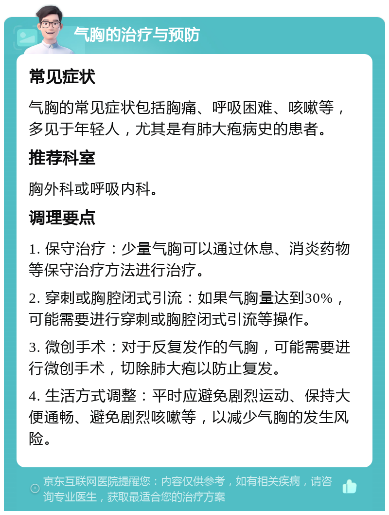 气胸的治疗与预防 常见症状 气胸的常见症状包括胸痛、呼吸困难、咳嗽等，多见于年轻人，尤其是有肺大疱病史的患者。 推荐科室 胸外科或呼吸内科。 调理要点 1. 保守治疗：少量气胸可以通过休息、消炎药物等保守治疗方法进行治疗。 2. 穿刺或胸腔闭式引流：如果气胸量达到30%，可能需要进行穿刺或胸腔闭式引流等操作。 3. 微创手术：对于反复发作的气胸，可能需要进行微创手术，切除肺大疱以防止复发。 4. 生活方式调整：平时应避免剧烈运动、保持大便通畅、避免剧烈咳嗽等，以减少气胸的发生风险。