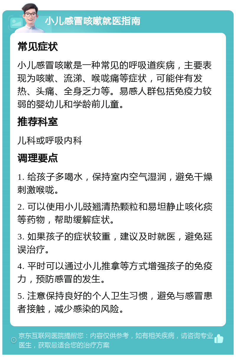 小儿感冒咳嗽就医指南 常见症状 小儿感冒咳嗽是一种常见的呼吸道疾病，主要表现为咳嗽、流涕、喉咙痛等症状，可能伴有发热、头痛、全身乏力等。易感人群包括免疫力较弱的婴幼儿和学龄前儿童。 推荐科室 儿科或呼吸内科 调理要点 1. 给孩子多喝水，保持室内空气湿润，避免干燥刺激喉咙。 2. 可以使用小儿豉翘清热颗粒和易坦静止咳化痰等药物，帮助缓解症状。 3. 如果孩子的症状较重，建议及时就医，避免延误治疗。 4. 平时可以通过小儿推拿等方式增强孩子的免疫力，预防感冒的发生。 5. 注意保持良好的个人卫生习惯，避免与感冒患者接触，减少感染的风险。