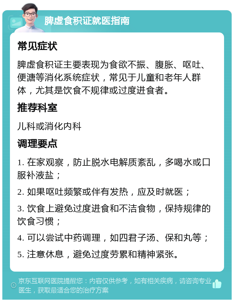 脾虚食积证就医指南 常见症状 脾虚食积证主要表现为食欲不振、腹胀、呕吐、便溏等消化系统症状，常见于儿童和老年人群体，尤其是饮食不规律或过度进食者。 推荐科室 儿科或消化内科 调理要点 1. 在家观察，防止脱水电解质紊乱，多喝水或口服补液盐； 2. 如果呕吐频繁或伴有发热，应及时就医； 3. 饮食上避免过度进食和不洁食物，保持规律的饮食习惯； 4. 可以尝试中药调理，如四君子汤、保和丸等； 5. 注意休息，避免过度劳累和精神紧张。