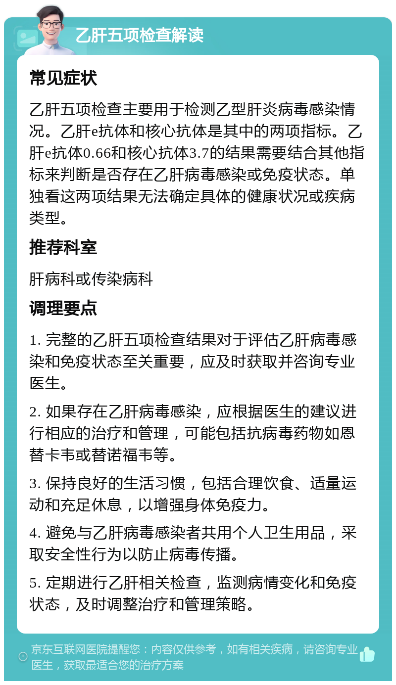 乙肝五项检查解读 常见症状 乙肝五项检查主要用于检测乙型肝炎病毒感染情况。乙肝e抗体和核心抗体是其中的两项指标。乙肝e抗体0.66和核心抗体3.7的结果需要结合其他指标来判断是否存在乙肝病毒感染或免疫状态。单独看这两项结果无法确定具体的健康状况或疾病类型。 推荐科室 肝病科或传染病科 调理要点 1. 完整的乙肝五项检查结果对于评估乙肝病毒感染和免疫状态至关重要，应及时获取并咨询专业医生。 2. 如果存在乙肝病毒感染，应根据医生的建议进行相应的治疗和管理，可能包括抗病毒药物如恩替卡韦或替诺福韦等。 3. 保持良好的生活习惯，包括合理饮食、适量运动和充足休息，以增强身体免疫力。 4. 避免与乙肝病毒感染者共用个人卫生用品，采取安全性行为以防止病毒传播。 5. 定期进行乙肝相关检查，监测病情变化和免疫状态，及时调整治疗和管理策略。