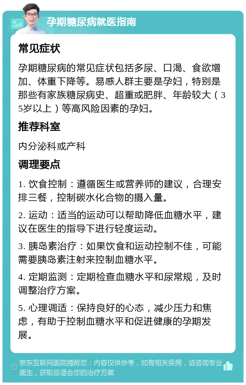 孕期糖尿病就医指南 常见症状 孕期糖尿病的常见症状包括多尿、口渴、食欲增加、体重下降等。易感人群主要是孕妇，特别是那些有家族糖尿病史、超重或肥胖、年龄较大（35岁以上）等高风险因素的孕妇。 推荐科室 内分泌科或产科 调理要点 1. 饮食控制：遵循医生或营养师的建议，合理安排三餐，控制碳水化合物的摄入量。 2. 运动：适当的运动可以帮助降低血糖水平，建议在医生的指导下进行轻度运动。 3. 胰岛素治疗：如果饮食和运动控制不佳，可能需要胰岛素注射来控制血糖水平。 4. 定期监测：定期检查血糖水平和尿常规，及时调整治疗方案。 5. 心理调适：保持良好的心态，减少压力和焦虑，有助于控制血糖水平和促进健康的孕期发展。