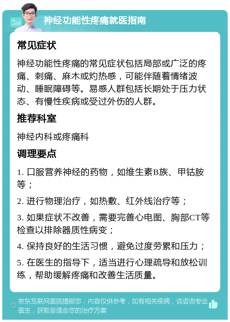 神经功能性疼痛就医指南 常见症状 神经功能性疼痛的常见症状包括局部或广泛的疼痛、刺痛、麻木或灼热感，可能伴随着情绪波动、睡眠障碍等。易感人群包括长期处于压力状态、有慢性疾病或受过外伤的人群。 推荐科室 神经内科或疼痛科 调理要点 1. 口服营养神经的药物，如维生素B族、甲钴胺等； 2. 进行物理治疗，如热敷、红外线治疗等； 3. 如果症状不改善，需要完善心电图、胸部CT等检查以排除器质性病变； 4. 保持良好的生活习惯，避免过度劳累和压力； 5. 在医生的指导下，适当进行心理疏导和放松训练，帮助缓解疼痛和改善生活质量。