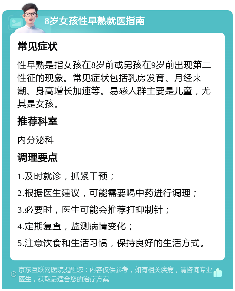 8岁女孩性早熟就医指南 常见症状 性早熟是指女孩在8岁前或男孩在9岁前出现第二性征的现象。常见症状包括乳房发育、月经来潮、身高增长加速等。易感人群主要是儿童，尤其是女孩。 推荐科室 内分泌科 调理要点 1.及时就诊，抓紧干预； 2.根据医生建议，可能需要喝中药进行调理； 3.必要时，医生可能会推荐打抑制针； 4.定期复查，监测病情变化； 5.注意饮食和生活习惯，保持良好的生活方式。