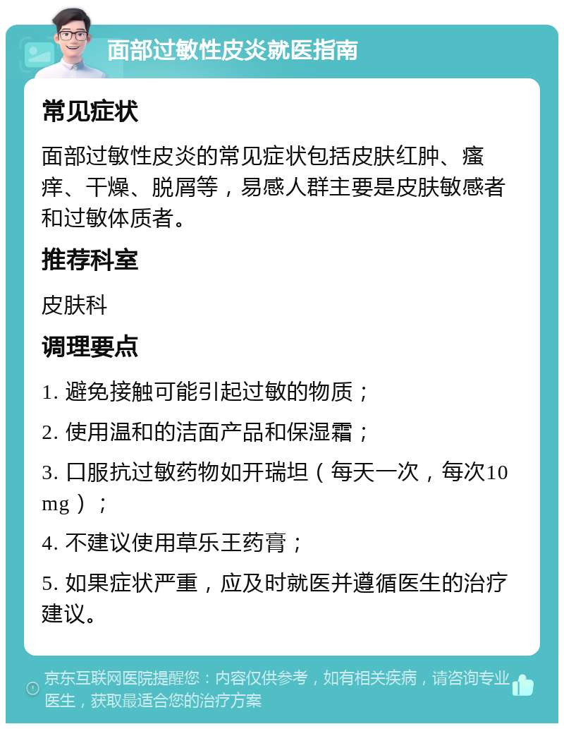 面部过敏性皮炎就医指南 常见症状 面部过敏性皮炎的常见症状包括皮肤红肿、瘙痒、干燥、脱屑等，易感人群主要是皮肤敏感者和过敏体质者。 推荐科室 皮肤科 调理要点 1. 避免接触可能引起过敏的物质； 2. 使用温和的洁面产品和保湿霜； 3. 口服抗过敏药物如开瑞坦（每天一次，每次10mg）； 4. 不建议使用草乐王药膏； 5. 如果症状严重，应及时就医并遵循医生的治疗建议。