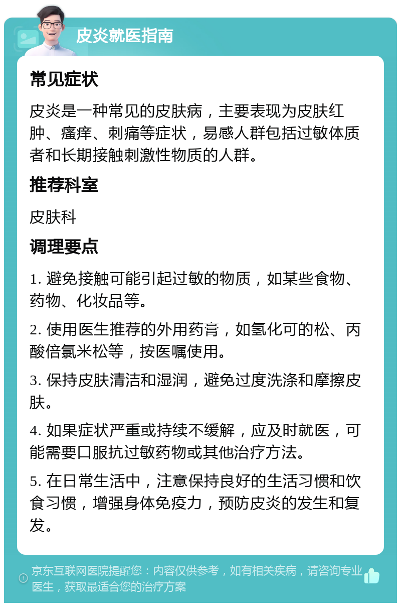 皮炎就医指南 常见症状 皮炎是一种常见的皮肤病，主要表现为皮肤红肿、瘙痒、刺痛等症状，易感人群包括过敏体质者和长期接触刺激性物质的人群。 推荐科室 皮肤科 调理要点 1. 避免接触可能引起过敏的物质，如某些食物、药物、化妆品等。 2. 使用医生推荐的外用药膏，如氢化可的松、丙酸倍氯米松等，按医嘱使用。 3. 保持皮肤清洁和湿润，避免过度洗涤和摩擦皮肤。 4. 如果症状严重或持续不缓解，应及时就医，可能需要口服抗过敏药物或其他治疗方法。 5. 在日常生活中，注意保持良好的生活习惯和饮食习惯，增强身体免疫力，预防皮炎的发生和复发。