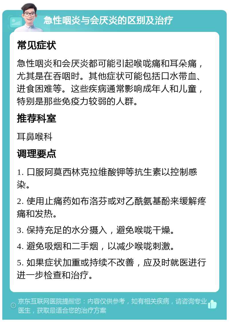 急性咽炎与会厌炎的区别及治疗 常见症状 急性咽炎和会厌炎都可能引起喉咙痛和耳朵痛，尤其是在吞咽时。其他症状可能包括口水带血、进食困难等。这些疾病通常影响成年人和儿童，特别是那些免疫力较弱的人群。 推荐科室 耳鼻喉科 调理要点 1. 口服阿莫西林克拉维酸钾等抗生素以控制感染。 2. 使用止痛药如布洛芬或对乙酰氨基酚来缓解疼痛和发热。 3. 保持充足的水分摄入，避免喉咙干燥。 4. 避免吸烟和二手烟，以减少喉咙刺激。 5. 如果症状加重或持续不改善，应及时就医进行进一步检查和治疗。