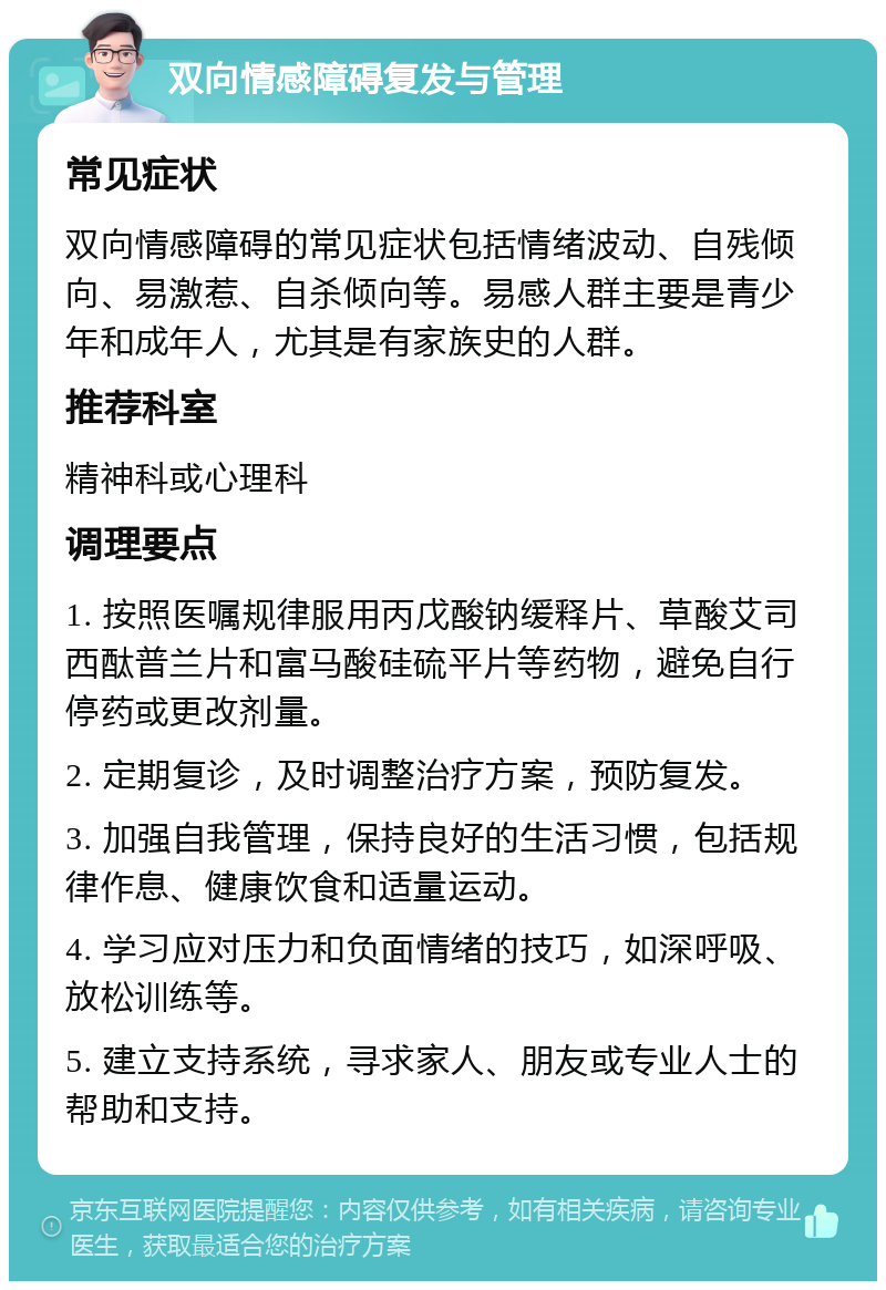 双向情感障碍复发与管理 常见症状 双向情感障碍的常见症状包括情绪波动、自残倾向、易激惹、自杀倾向等。易感人群主要是青少年和成年人，尤其是有家族史的人群。 推荐科室 精神科或心理科 调理要点 1. 按照医嘱规律服用丙戊酸钠缓释片、草酸艾司西酞普兰片和富马酸硅硫平片等药物，避免自行停药或更改剂量。 2. 定期复诊，及时调整治疗方案，预防复发。 3. 加强自我管理，保持良好的生活习惯，包括规律作息、健康饮食和适量运动。 4. 学习应对压力和负面情绪的技巧，如深呼吸、放松训练等。 5. 建立支持系统，寻求家人、朋友或专业人士的帮助和支持。