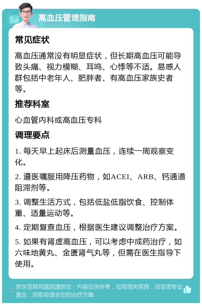 高血压管理指南 常见症状 高血压通常没有明显症状，但长期高血压可能导致头痛、视力模糊、耳鸣、心悸等不适。易感人群包括中老年人、肥胖者、有高血压家族史者等。 推荐科室 心血管内科或高血压专科 调理要点 1. 每天早上起床后测量血压，连续一周观察变化。 2. 遵医嘱服用降压药物，如ACEI、ARB、钙通道阻滞剂等。 3. 调整生活方式，包括低盐低脂饮食、控制体重、适量运动等。 4. 定期复查血压，根据医生建议调整治疗方案。 5. 如果有肾虚高血压，可以考虑中成药治疗，如六味地黄丸、金匮肾气丸等，但需在医生指导下使用。