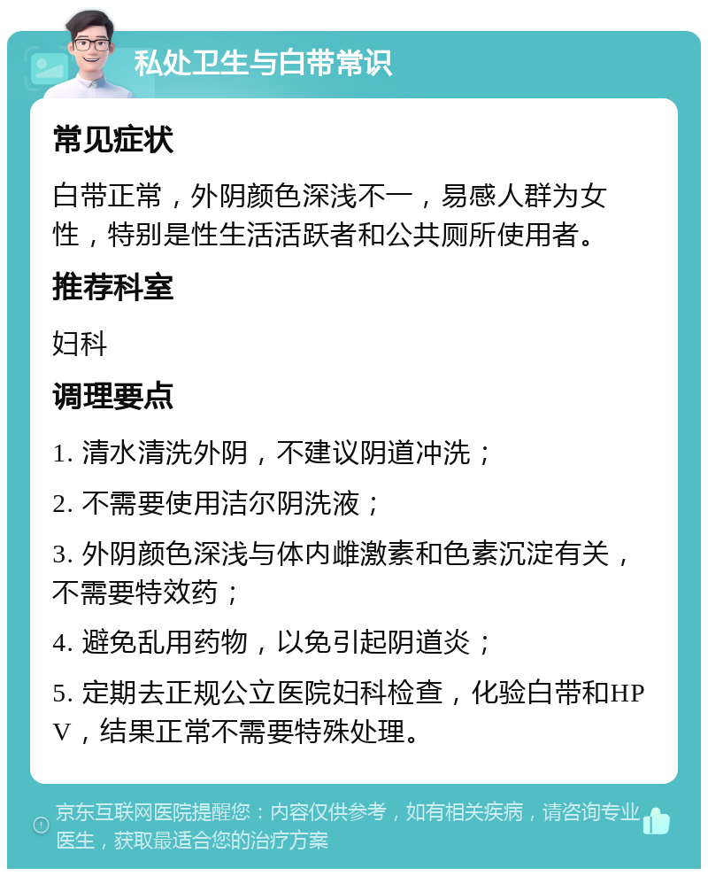 私处卫生与白带常识 常见症状 白带正常，外阴颜色深浅不一，易感人群为女性，特别是性生活活跃者和公共厕所使用者。 推荐科室 妇科 调理要点 1. 清水清洗外阴，不建议阴道冲洗； 2. 不需要使用洁尔阴洗液； 3. 外阴颜色深浅与体内雌激素和色素沉淀有关，不需要特效药； 4. 避免乱用药物，以免引起阴道炎； 5. 定期去正规公立医院妇科检查，化验白带和HPV，结果正常不需要特殊处理。