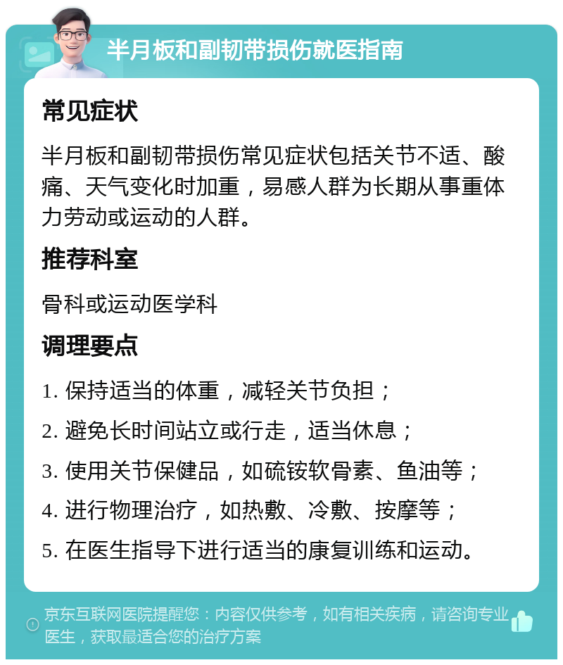 半月板和副韧带损伤就医指南 常见症状 半月板和副韧带损伤常见症状包括关节不适、酸痛、天气变化时加重，易感人群为长期从事重体力劳动或运动的人群。 推荐科室 骨科或运动医学科 调理要点 1. 保持适当的体重，减轻关节负担； 2. 避免长时间站立或行走，适当休息； 3. 使用关节保健品，如硫铵软骨素、鱼油等； 4. 进行物理治疗，如热敷、冷敷、按摩等； 5. 在医生指导下进行适当的康复训练和运动。