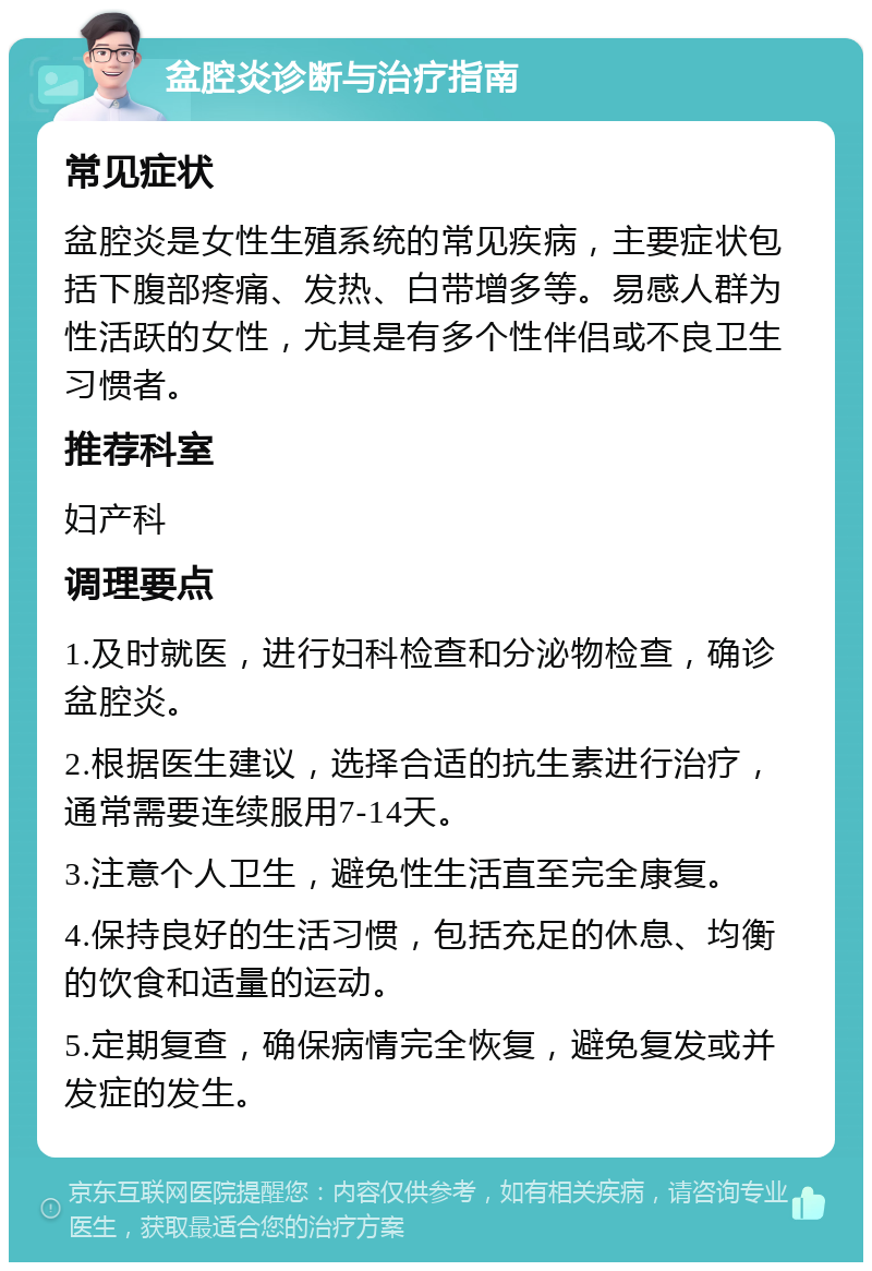 盆腔炎诊断与治疗指南 常见症状 盆腔炎是女性生殖系统的常见疾病，主要症状包括下腹部疼痛、发热、白带增多等。易感人群为性活跃的女性，尤其是有多个性伴侣或不良卫生习惯者。 推荐科室 妇产科 调理要点 1.及时就医，进行妇科检查和分泌物检查，确诊盆腔炎。 2.根据医生建议，选择合适的抗生素进行治疗，通常需要连续服用7-14天。 3.注意个人卫生，避免性生活直至完全康复。 4.保持良好的生活习惯，包括充足的休息、均衡的饮食和适量的运动。 5.定期复查，确保病情完全恢复，避免复发或并发症的发生。