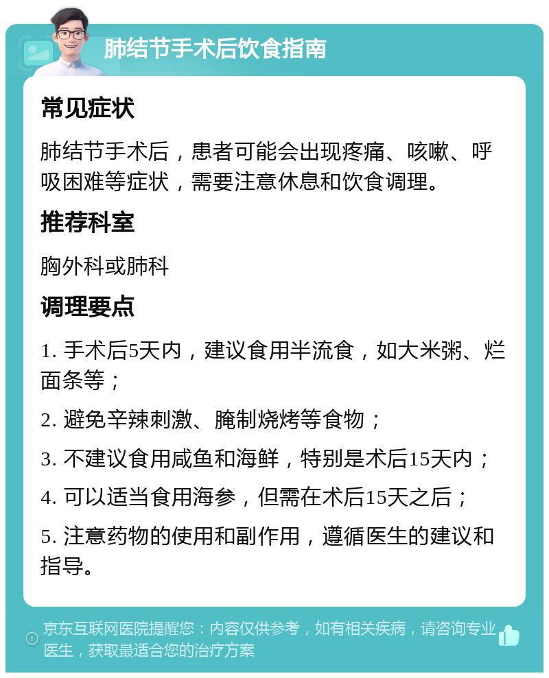 肺结节手术后饮食指南 常见症状 肺结节手术后，患者可能会出现疼痛、咳嗽、呼吸困难等症状，需要注意休息和饮食调理。 推荐科室 胸外科或肺科 调理要点 1. 手术后5天内，建议食用半流食，如大米粥、烂面条等； 2. 避免辛辣刺激、腌制烧烤等食物； 3. 不建议食用咸鱼和海鲜，特别是术后15天内； 4. 可以适当食用海参，但需在术后15天之后； 5. 注意药物的使用和副作用，遵循医生的建议和指导。