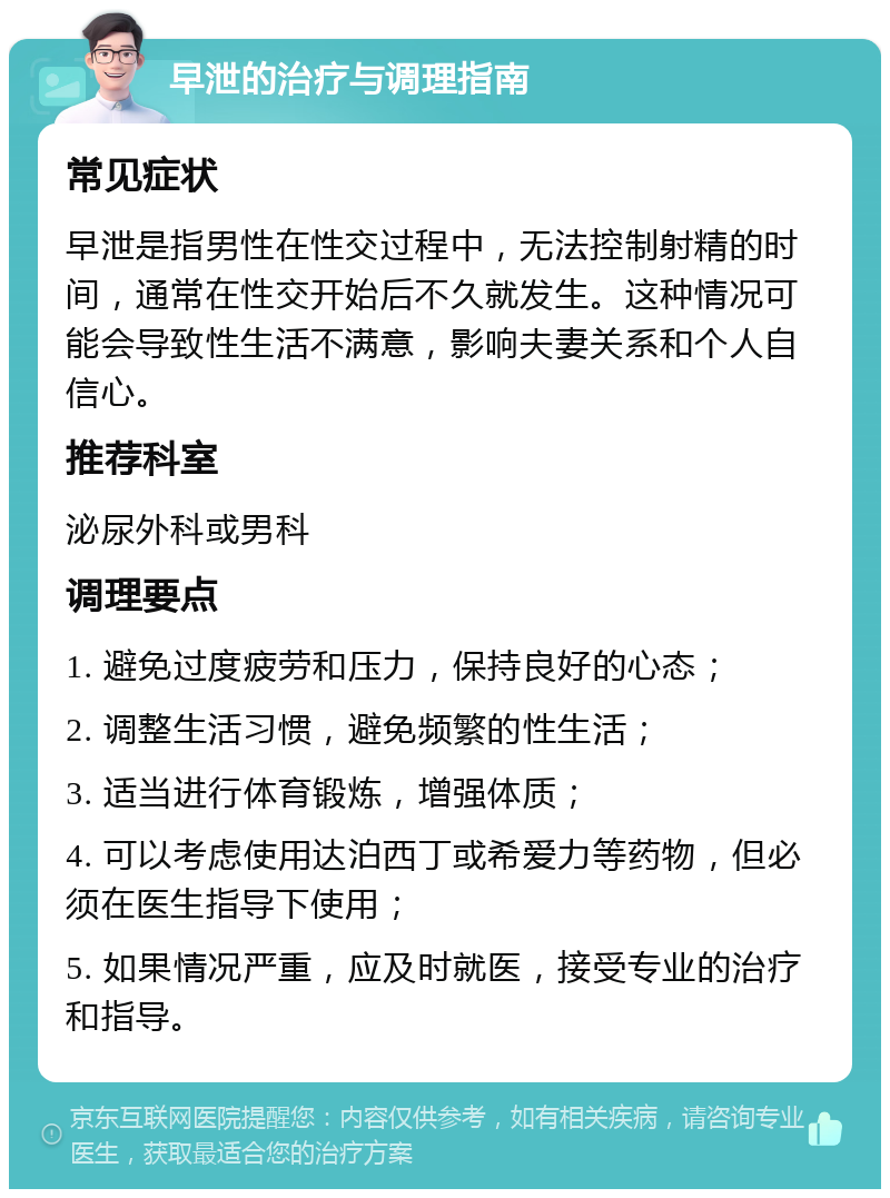 早泄的治疗与调理指南 常见症状 早泄是指男性在性交过程中，无法控制射精的时间，通常在性交开始后不久就发生。这种情况可能会导致性生活不满意，影响夫妻关系和个人自信心。 推荐科室 泌尿外科或男科 调理要点 1. 避免过度疲劳和压力，保持良好的心态； 2. 调整生活习惯，避免频繁的性生活； 3. 适当进行体育锻炼，增强体质； 4. 可以考虑使用达泊西丁或希爱力等药物，但必须在医生指导下使用； 5. 如果情况严重，应及时就医，接受专业的治疗和指导。