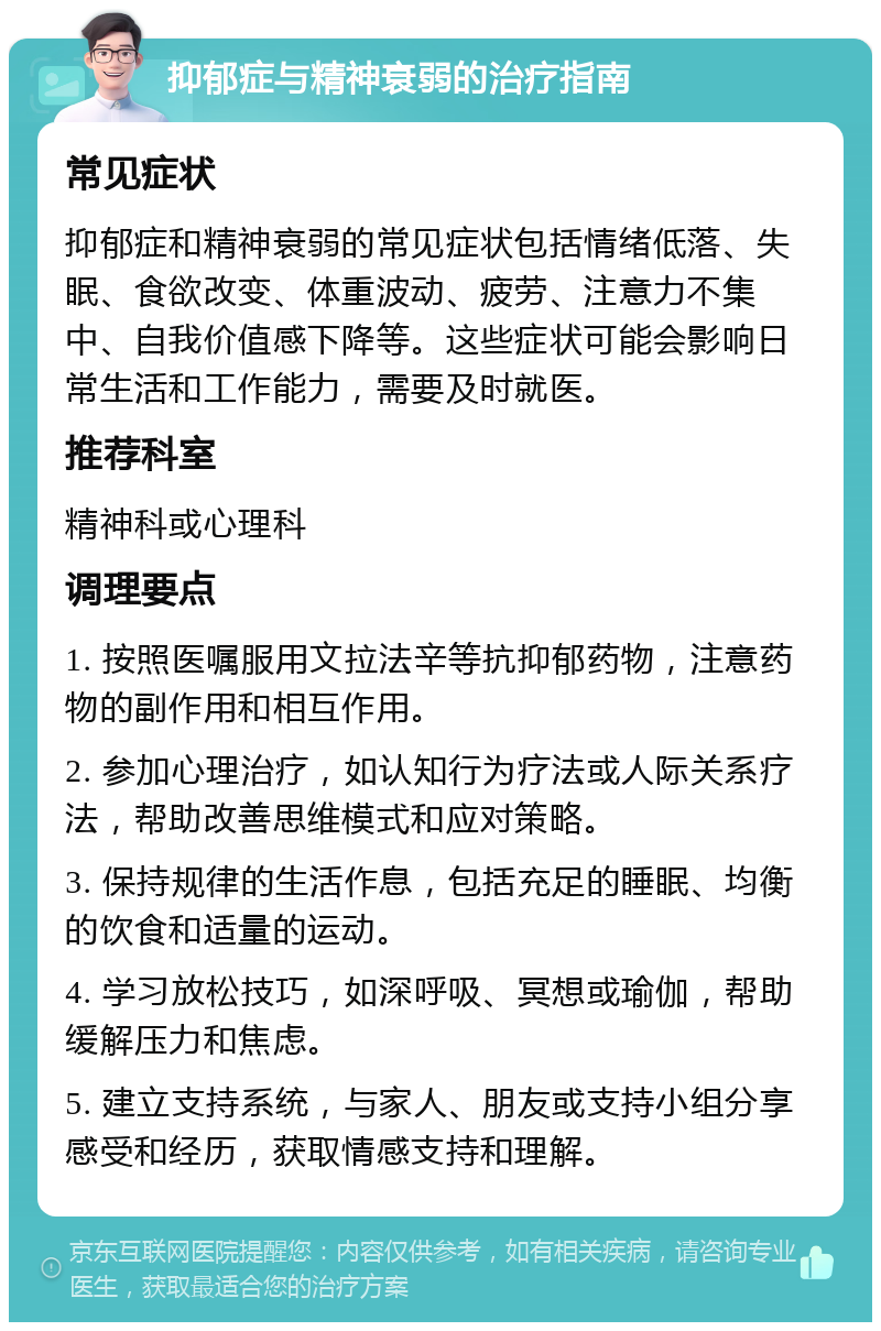 抑郁症与精神衰弱的治疗指南 常见症状 抑郁症和精神衰弱的常见症状包括情绪低落、失眠、食欲改变、体重波动、疲劳、注意力不集中、自我价值感下降等。这些症状可能会影响日常生活和工作能力，需要及时就医。 推荐科室 精神科或心理科 调理要点 1. 按照医嘱服用文拉法辛等抗抑郁药物，注意药物的副作用和相互作用。 2. 参加心理治疗，如认知行为疗法或人际关系疗法，帮助改善思维模式和应对策略。 3. 保持规律的生活作息，包括充足的睡眠、均衡的饮食和适量的运动。 4. 学习放松技巧，如深呼吸、冥想或瑜伽，帮助缓解压力和焦虑。 5. 建立支持系统，与家人、朋友或支持小组分享感受和经历，获取情感支持和理解。