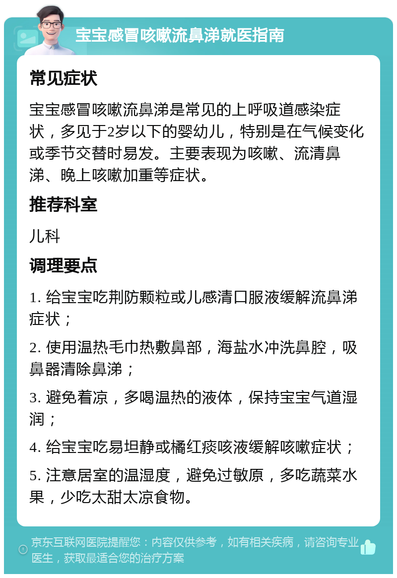 宝宝感冒咳嗽流鼻涕就医指南 常见症状 宝宝感冒咳嗽流鼻涕是常见的上呼吸道感染症状，多见于2岁以下的婴幼儿，特别是在气候变化或季节交替时易发。主要表现为咳嗽、流清鼻涕、晚上咳嗽加重等症状。 推荐科室 儿科 调理要点 1. 给宝宝吃荆防颗粒或儿感清口服液缓解流鼻涕症状； 2. 使用温热毛巾热敷鼻部，海盐水冲洗鼻腔，吸鼻器清除鼻涕； 3. 避免着凉，多喝温热的液体，保持宝宝气道湿润； 4. 给宝宝吃易坦静或橘红痰咳液缓解咳嗽症状； 5. 注意居室的温湿度，避免过敏原，多吃蔬菜水果，少吃太甜太凉食物。