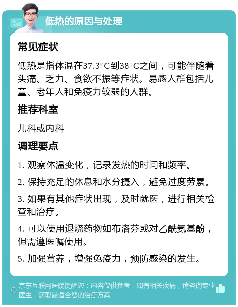 低热的原因与处理 常见症状 低热是指体温在37.3°C到38°C之间，可能伴随着头痛、乏力、食欲不振等症状。易感人群包括儿童、老年人和免疫力较弱的人群。 推荐科室 儿科或内科 调理要点 1. 观察体温变化，记录发热的时间和频率。 2. 保持充足的休息和水分摄入，避免过度劳累。 3. 如果有其他症状出现，及时就医，进行相关检查和治疗。 4. 可以使用退烧药物如布洛芬或对乙酰氨基酚，但需遵医嘱使用。 5. 加强营养，增强免疫力，预防感染的发生。