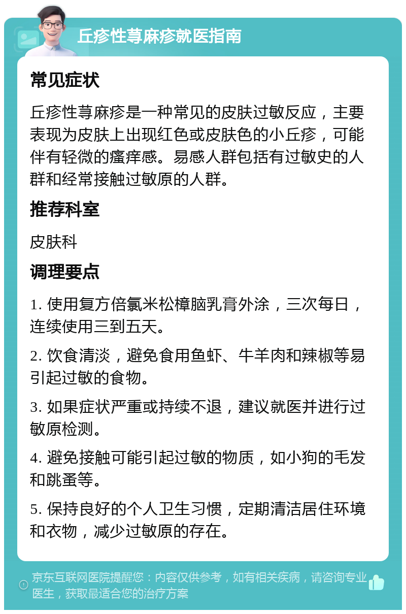 丘疹性荨麻疹就医指南 常见症状 丘疹性荨麻疹是一种常见的皮肤过敏反应，主要表现为皮肤上出现红色或皮肤色的小丘疹，可能伴有轻微的瘙痒感。易感人群包括有过敏史的人群和经常接触过敏原的人群。 推荐科室 皮肤科 调理要点 1. 使用复方倍氯米松樟脑乳膏外涂，三次每日，连续使用三到五天。 2. 饮食清淡，避免食用鱼虾、牛羊肉和辣椒等易引起过敏的食物。 3. 如果症状严重或持续不退，建议就医并进行过敏原检测。 4. 避免接触可能引起过敏的物质，如小狗的毛发和跳蚤等。 5. 保持良好的个人卫生习惯，定期清洁居住环境和衣物，减少过敏原的存在。