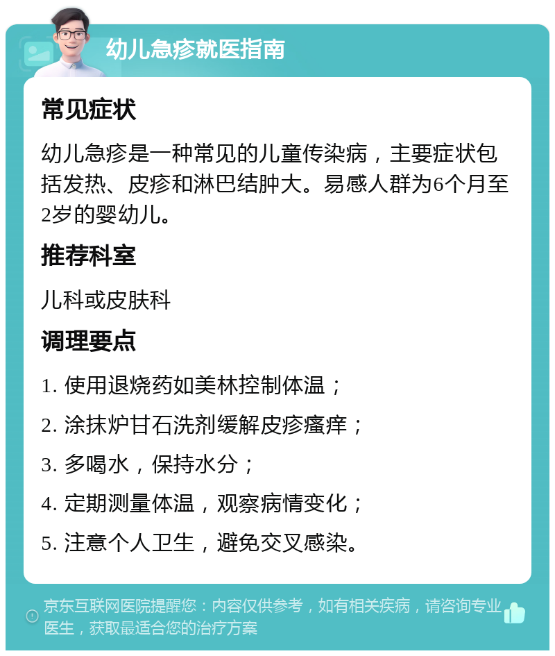 幼儿急疹就医指南 常见症状 幼儿急疹是一种常见的儿童传染病，主要症状包括发热、皮疹和淋巴结肿大。易感人群为6个月至2岁的婴幼儿。 推荐科室 儿科或皮肤科 调理要点 1. 使用退烧药如美林控制体温； 2. 涂抹炉甘石洗剂缓解皮疹瘙痒； 3. 多喝水，保持水分； 4. 定期测量体温，观察病情变化； 5. 注意个人卫生，避免交叉感染。