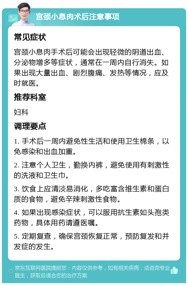 宫颈小息肉术后注意事项 常见症状 宫颈小息肉手术后可能会出现轻微的阴道出血、分泌物增多等症状，通常在一周内自行消失。如果出现大量出血、剧烈腹痛、发热等情况，应及时就医。 推荐科室 妇科 调理要点 1. 手术后一周内避免性生活和使用卫生棉条，以免感染和出血加重。 2. 注意个人卫生，勤换内裤，避免使用有刺激性的洗液和卫生巾。 3. 饮食上应清淡易消化，多吃富含维生素和蛋白质的食物，避免辛辣刺激性食物。 4. 如果出现感染症状，可以服用抗生素如头孢类药物，具体用药请遵医嘱。 5. 定期复查，确保宫颈恢复正常，预防复发和并发症的发生。