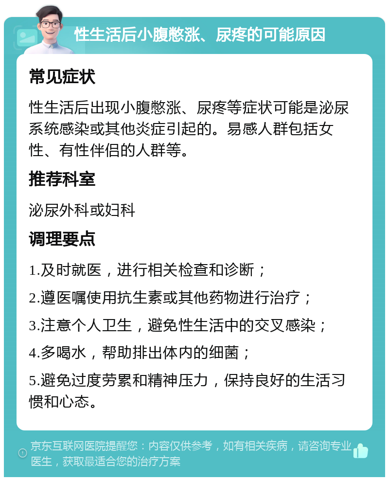 性生活后小腹憋涨、尿疼的可能原因 常见症状 性生活后出现小腹憋涨、尿疼等症状可能是泌尿系统感染或其他炎症引起的。易感人群包括女性、有性伴侣的人群等。 推荐科室 泌尿外科或妇科 调理要点 1.及时就医，进行相关检查和诊断； 2.遵医嘱使用抗生素或其他药物进行治疗； 3.注意个人卫生，避免性生活中的交叉感染； 4.多喝水，帮助排出体内的细菌； 5.避免过度劳累和精神压力，保持良好的生活习惯和心态。