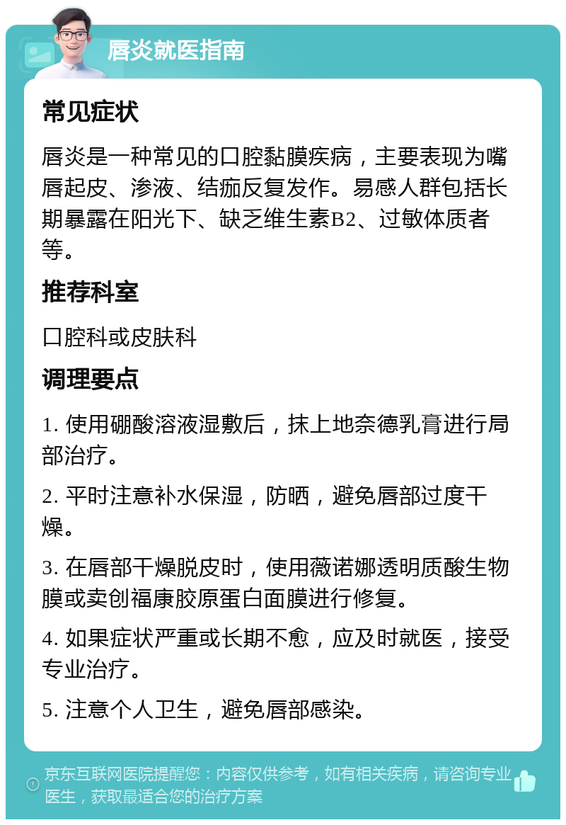 唇炎就医指南 常见症状 唇炎是一种常见的口腔黏膜疾病，主要表现为嘴唇起皮、渗液、结痂反复发作。易感人群包括长期暴露在阳光下、缺乏维生素B2、过敏体质者等。 推荐科室 口腔科或皮肤科 调理要点 1. 使用硼酸溶液湿敷后，抹上地奈德乳膏进行局部治疗。 2. 平时注意补水保湿，防晒，避免唇部过度干燥。 3. 在唇部干燥脱皮时，使用薇诺娜透明质酸生物膜或卖创福康胶原蛋白面膜进行修复。 4. 如果症状严重或长期不愈，应及时就医，接受专业治疗。 5. 注意个人卫生，避免唇部感染。