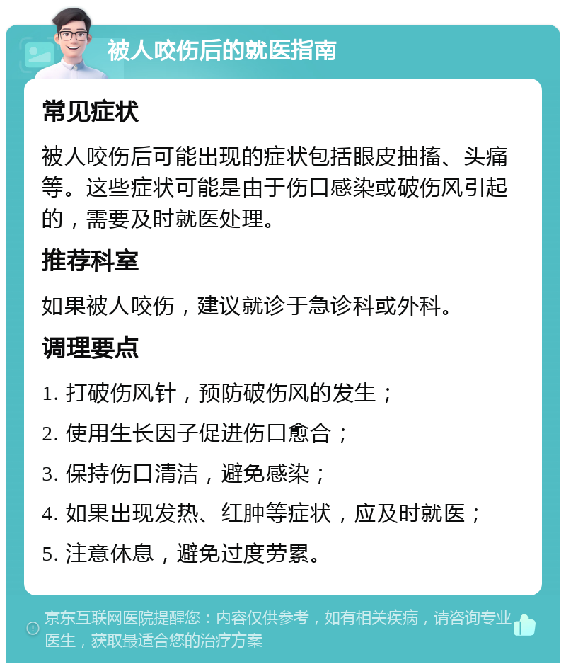 被人咬伤后的就医指南 常见症状 被人咬伤后可能出现的症状包括眼皮抽搐、头痛等。这些症状可能是由于伤口感染或破伤风引起的，需要及时就医处理。 推荐科室 如果被人咬伤，建议就诊于急诊科或外科。 调理要点 1. 打破伤风针，预防破伤风的发生； 2. 使用生长因子促进伤口愈合； 3. 保持伤口清洁，避免感染； 4. 如果出现发热、红肿等症状，应及时就医； 5. 注意休息，避免过度劳累。