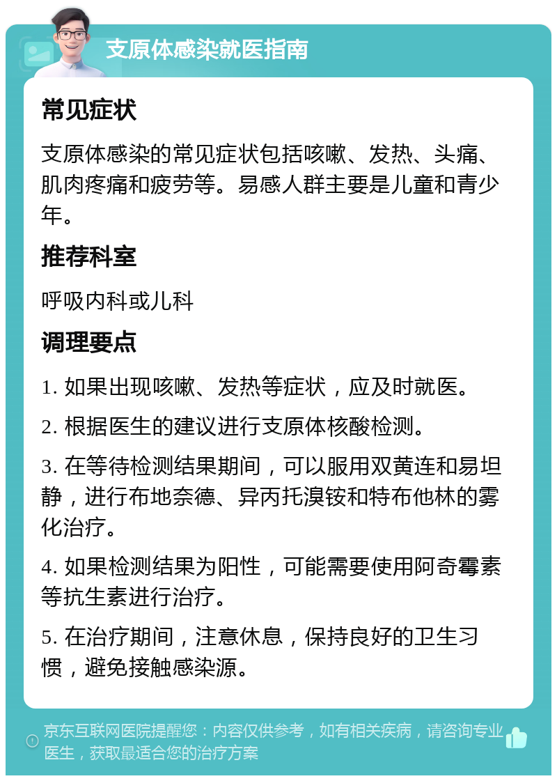 支原体感染就医指南 常见症状 支原体感染的常见症状包括咳嗽、发热、头痛、肌肉疼痛和疲劳等。易感人群主要是儿童和青少年。 推荐科室 呼吸内科或儿科 调理要点 1. 如果出现咳嗽、发热等症状，应及时就医。 2. 根据医生的建议进行支原体核酸检测。 3. 在等待检测结果期间，可以服用双黄连和易坦静，进行布地奈德、异丙托溴铵和特布他林的雾化治疗。 4. 如果检测结果为阳性，可能需要使用阿奇霉素等抗生素进行治疗。 5. 在治疗期间，注意休息，保持良好的卫生习惯，避免接触感染源。