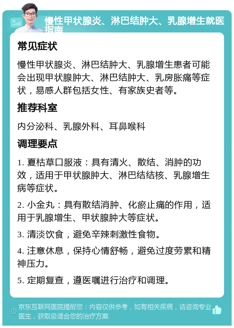 慢性甲状腺炎、淋巴结肿大、乳腺增生就医指南 常见症状 慢性甲状腺炎、淋巴结肿大、乳腺增生患者可能会出现甲状腺肿大、淋巴结肿大、乳房胀痛等症状，易感人群包括女性、有家族史者等。 推荐科室 内分泌科、乳腺外科、耳鼻喉科 调理要点 1. 夏枯草口服液：具有清火、散结、消肿的功效，适用于甲状腺肿大、淋巴结结核、乳腺增生病等症状。 2. 小金丸：具有散结消肿、化瘀止痛的作用，适用于乳腺增生、甲状腺肿大等症状。 3. 清淡饮食，避免辛辣刺激性食物。 4. 注意休息，保持心情舒畅，避免过度劳累和精神压力。 5. 定期复查，遵医嘱进行治疗和调理。