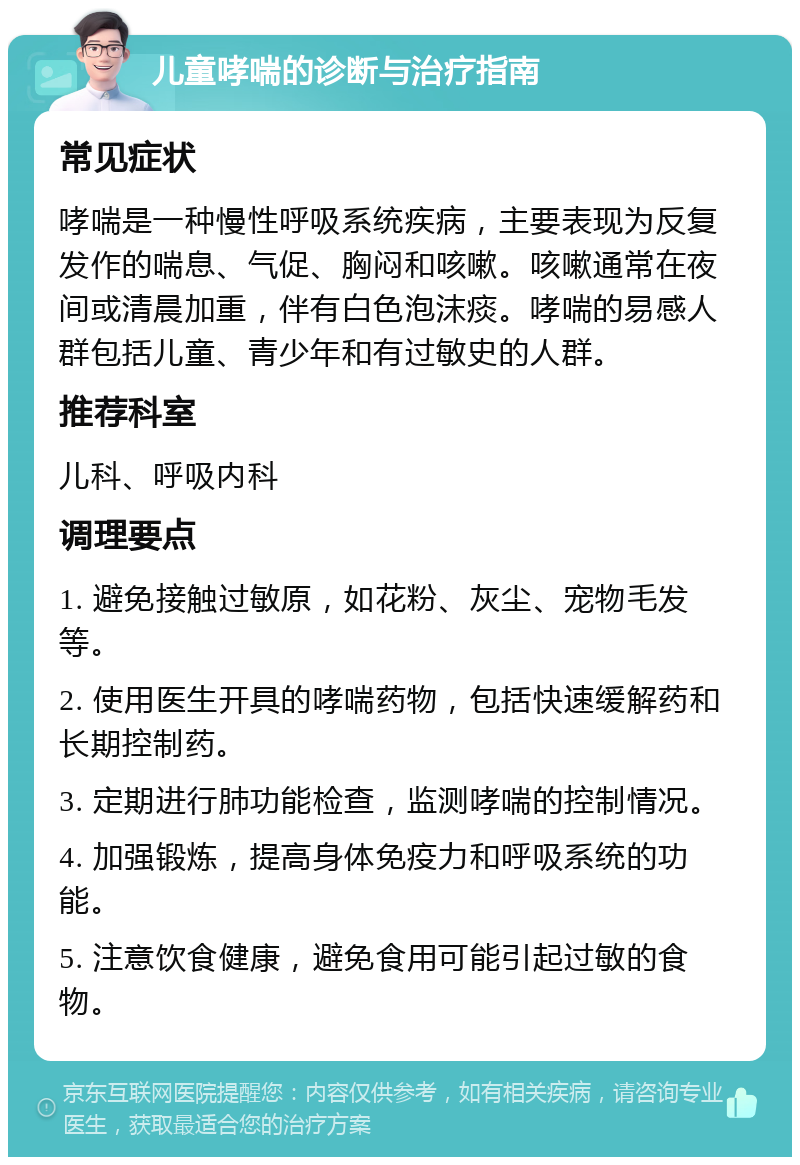 儿童哮喘的诊断与治疗指南 常见症状 哮喘是一种慢性呼吸系统疾病，主要表现为反复发作的喘息、气促、胸闷和咳嗽。咳嗽通常在夜间或清晨加重，伴有白色泡沫痰。哮喘的易感人群包括儿童、青少年和有过敏史的人群。 推荐科室 儿科、呼吸内科 调理要点 1. 避免接触过敏原，如花粉、灰尘、宠物毛发等。 2. 使用医生开具的哮喘药物，包括快速缓解药和长期控制药。 3. 定期进行肺功能检查，监测哮喘的控制情况。 4. 加强锻炼，提高身体免疫力和呼吸系统的功能。 5. 注意饮食健康，避免食用可能引起过敏的食物。