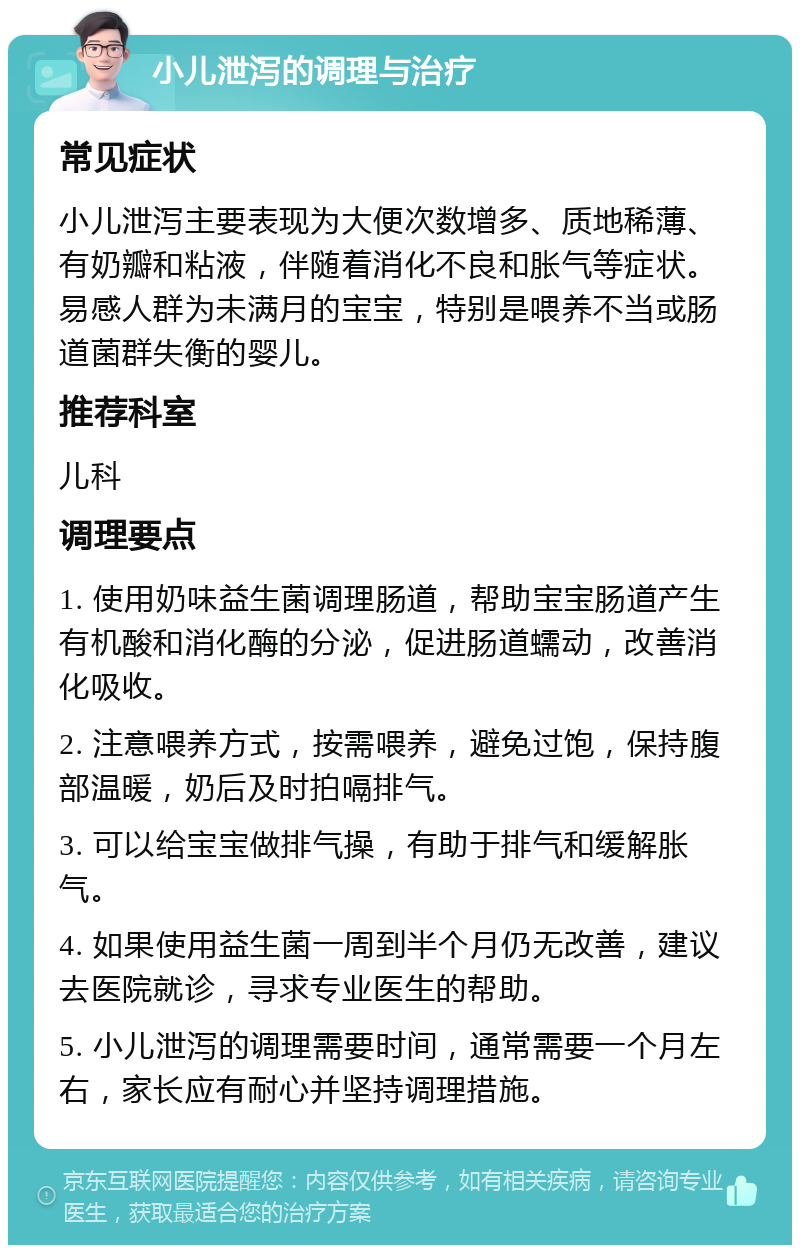 小儿泄泻的调理与治疗 常见症状 小儿泄泻主要表现为大便次数增多、质地稀薄、有奶瓣和粘液，伴随着消化不良和胀气等症状。易感人群为未满月的宝宝，特别是喂养不当或肠道菌群失衡的婴儿。 推荐科室 儿科 调理要点 1. 使用奶味益生菌调理肠道，帮助宝宝肠道产生有机酸和消化酶的分泌，促进肠道蠕动，改善消化吸收。 2. 注意喂养方式，按需喂养，避免过饱，保持腹部温暖，奶后及时拍嗝排气。 3. 可以给宝宝做排气操，有助于排气和缓解胀气。 4. 如果使用益生菌一周到半个月仍无改善，建议去医院就诊，寻求专业医生的帮助。 5. 小儿泄泻的调理需要时间，通常需要一个月左右，家长应有耐心并坚持调理措施。