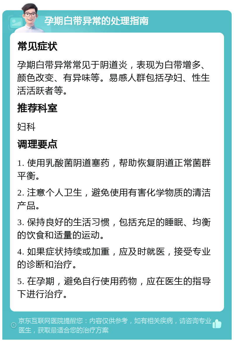 孕期白带异常的处理指南 常见症状 孕期白带异常常见于阴道炎，表现为白带增多、颜色改变、有异味等。易感人群包括孕妇、性生活活跃者等。 推荐科室 妇科 调理要点 1. 使用乳酸菌阴道塞药，帮助恢复阴道正常菌群平衡。 2. 注意个人卫生，避免使用有害化学物质的清洁产品。 3. 保持良好的生活习惯，包括充足的睡眠、均衡的饮食和适量的运动。 4. 如果症状持续或加重，应及时就医，接受专业的诊断和治疗。 5. 在孕期，避免自行使用药物，应在医生的指导下进行治疗。