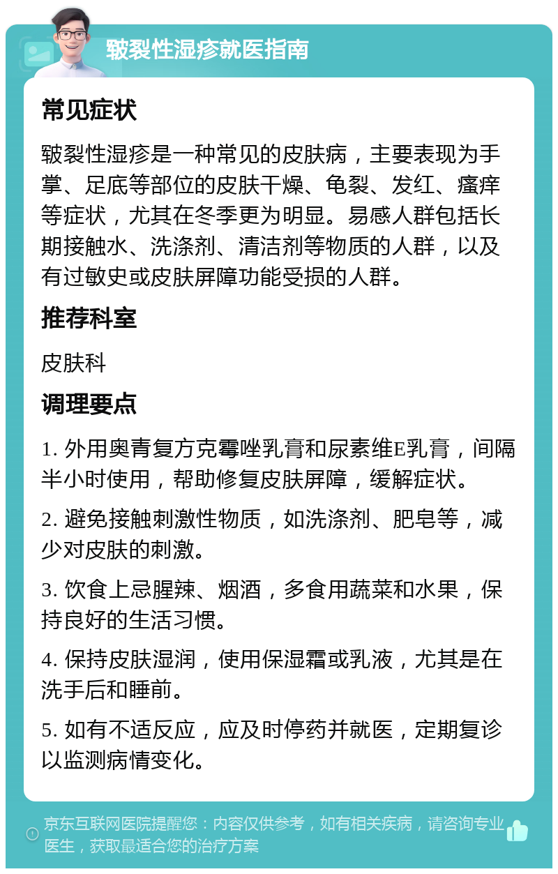 皲裂性湿疹就医指南 常见症状 皲裂性湿疹是一种常见的皮肤病，主要表现为手掌、足底等部位的皮肤干燥、龟裂、发红、瘙痒等症状，尤其在冬季更为明显。易感人群包括长期接触水、洗涤剂、清洁剂等物质的人群，以及有过敏史或皮肤屏障功能受损的人群。 推荐科室 皮肤科 调理要点 1. 外用奥青复方克霉唑乳膏和尿素维E乳膏，间隔半小时使用，帮助修复皮肤屏障，缓解症状。 2. 避免接触刺激性物质，如洗涤剂、肥皂等，减少对皮肤的刺激。 3. 饮食上忌腥辣、烟酒，多食用蔬菜和水果，保持良好的生活习惯。 4. 保持皮肤湿润，使用保湿霜或乳液，尤其是在洗手后和睡前。 5. 如有不适反应，应及时停药并就医，定期复诊以监测病情变化。