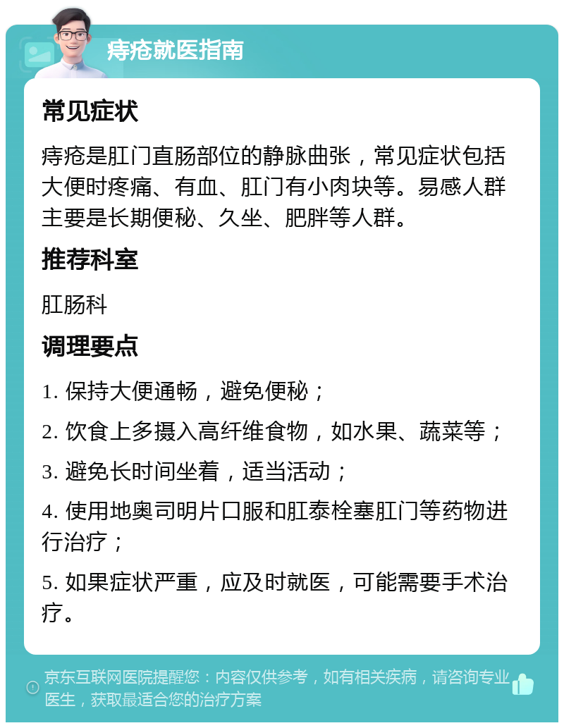 痔疮就医指南 常见症状 痔疮是肛门直肠部位的静脉曲张，常见症状包括大便时疼痛、有血、肛门有小肉块等。易感人群主要是长期便秘、久坐、肥胖等人群。 推荐科室 肛肠科 调理要点 1. 保持大便通畅，避免便秘； 2. 饮食上多摄入高纤维食物，如水果、蔬菜等； 3. 避免长时间坐着，适当活动； 4. 使用地奥司明片口服和肛泰栓塞肛门等药物进行治疗； 5. 如果症状严重，应及时就医，可能需要手术治疗。