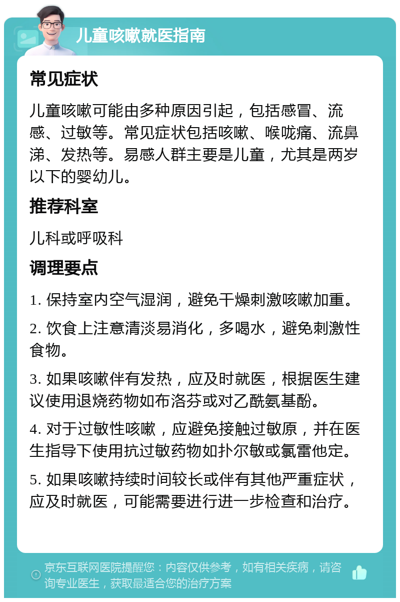 儿童咳嗽就医指南 常见症状 儿童咳嗽可能由多种原因引起，包括感冒、流感、过敏等。常见症状包括咳嗽、喉咙痛、流鼻涕、发热等。易感人群主要是儿童，尤其是两岁以下的婴幼儿。 推荐科室 儿科或呼吸科 调理要点 1. 保持室内空气湿润，避免干燥刺激咳嗽加重。 2. 饮食上注意清淡易消化，多喝水，避免刺激性食物。 3. 如果咳嗽伴有发热，应及时就医，根据医生建议使用退烧药物如布洛芬或对乙酰氨基酚。 4. 对于过敏性咳嗽，应避免接触过敏原，并在医生指导下使用抗过敏药物如扑尔敏或氯雷他定。 5. 如果咳嗽持续时间较长或伴有其他严重症状，应及时就医，可能需要进行进一步检查和治疗。