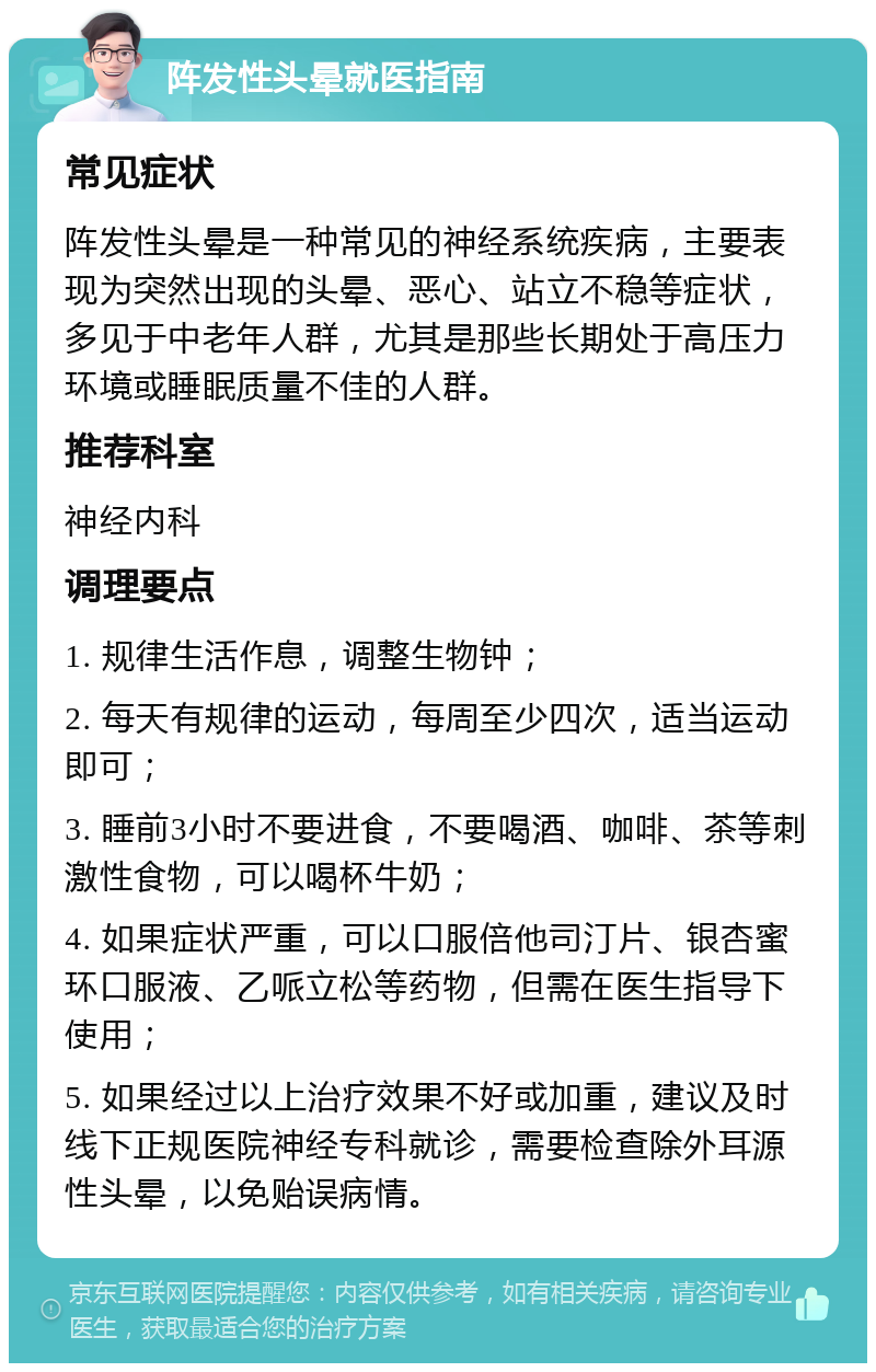 阵发性头晕就医指南 常见症状 阵发性头晕是一种常见的神经系统疾病，主要表现为突然出现的头晕、恶心、站立不稳等症状，多见于中老年人群，尤其是那些长期处于高压力环境或睡眠质量不佳的人群。 推荐科室 神经内科 调理要点 1. 规律生活作息，调整生物钟； 2. 每天有规律的运动，每周至少四次，适当运动即可； 3. 睡前3小时不要进食，不要喝酒、咖啡、茶等刺激性食物，可以喝杯牛奶； 4. 如果症状严重，可以口服倍他司汀片、银杏蜜环口服液、乙哌立松等药物，但需在医生指导下使用； 5. 如果经过以上治疗效果不好或加重，建议及时线下正规医院神经专科就诊，需要检查除外耳源性头晕，以免贻误病情。